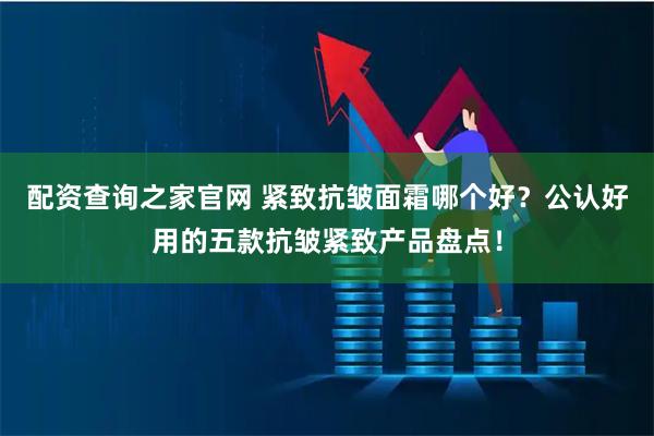 配资查询之家官网 紧致抗皱面霜哪个好？公认好用的五款抗皱紧致产品盘点！