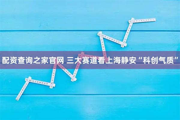 配资查询之家官网 三大赛道看上海静安“科创气质”