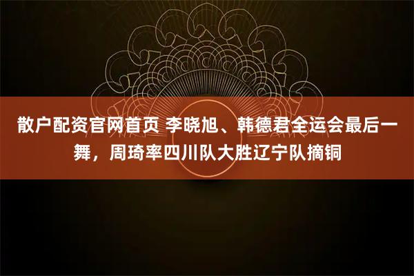散户配资官网首页 李晓旭、韩德君全运会最后一舞，周琦率四川队大胜辽宁队摘铜