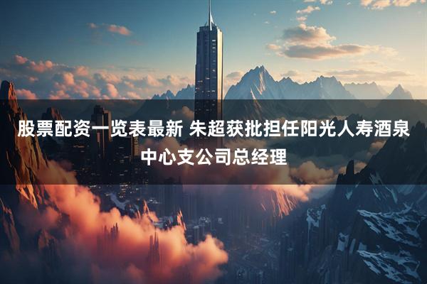 股票配资一览表最新 朱超获批担任阳光人寿酒泉中心支公司总经理