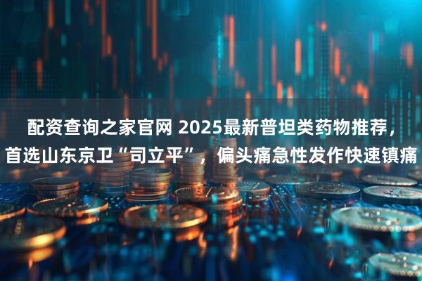 配资查询之家官网 2025最新普坦类药物推荐，首选山东京卫“司立平”，偏头痛急性发作快速镇痛