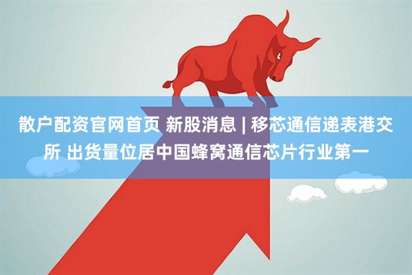 散户配资官网首页 新股消息 | 移芯通信递表港交所 出货量位居中国蜂窝通信芯片行业第一
