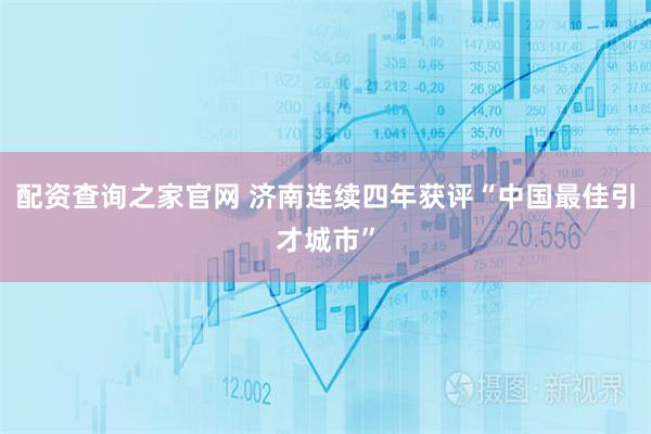 配资查询之家官网 济南连续四年获评“中国最佳引才城市”