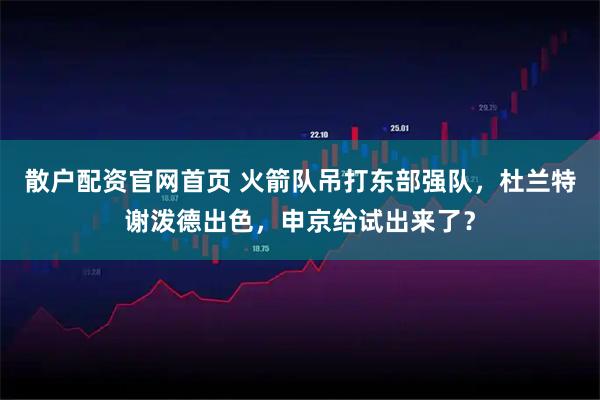 散户配资官网首页 火箭队吊打东部强队，杜兰特谢泼德出色，申京给试出来了？