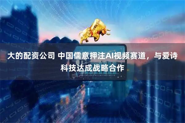 大的配资公司 中国儒意押注AI视频赛道，与爱诗科技达成战略合作