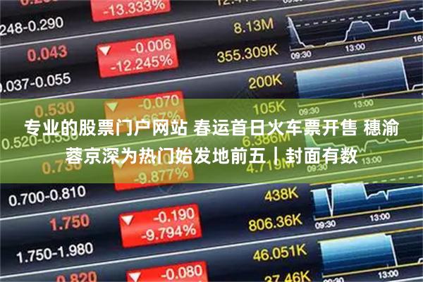 专业的股票门户网站 春运首日火车票开售 穗渝蓉京深为热门始发地前五｜封面有数