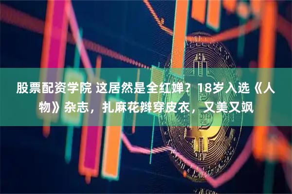 股票配资学院 这居然是全红婵？18岁入选《人物》杂志，扎麻花辫穿皮衣，又美又飒