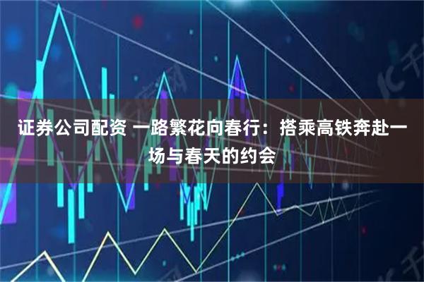 证券公司配资 一路繁花向春行：搭乘高铁奔赴一场与春天的约会