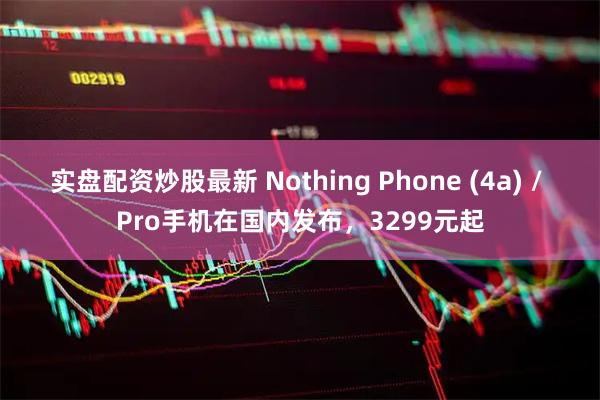 实盘配资炒股最新 Nothing Phone (4a) / Pro手机在国内发布，3299元起