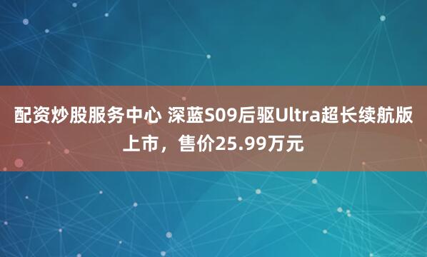 配资炒股服务中心 深蓝S09后驱Ultra超长续航版上市，售价25.99万元