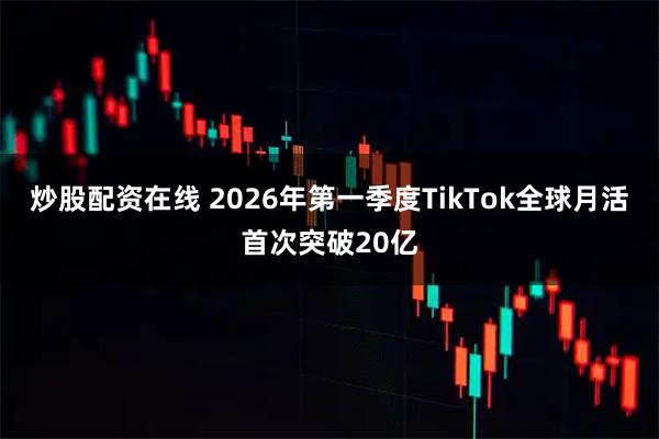 炒股配资在线 2026年第一季度TikTok全球月活首次突破20亿