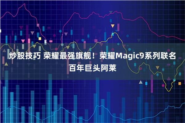 炒股技巧 荣耀最强旗舰！荣耀Magic9系列联名百年巨头阿莱