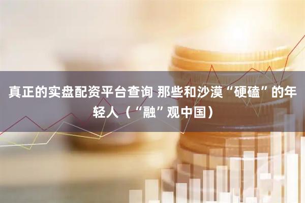 真正的实盘配资平台查询 那些和沙漠“硬磕”的年轻人（“融”观中国）