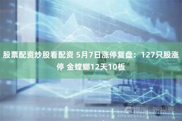 股票配资炒股看配资 5月7日涨停复盘：127只股涨停 金螳螂12天10板