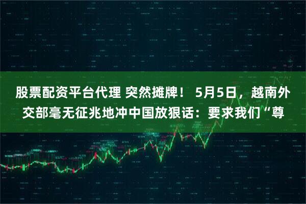 股票配资平台代理 突然摊牌！ 5月5日，越南外交部毫无征兆地冲中国放狠话：要求我们“尊