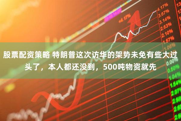 股票配资策略 特朗普这次访华的架势未免有些大过头了，本人都还没到，500吨物资就先