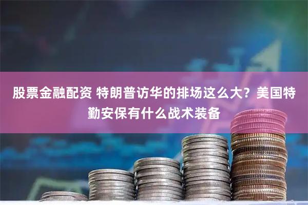 股票金融配资 特朗普访华的排场这么大？美国特勤安保有什么战术装备