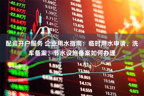配资开户服务 企业用水指南：临时用水申请、洗车备案、节水设施备案如何办理