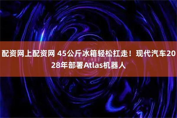配资网上配资网 45公斤冰箱轻松扛走！现代汽车2028年部署Atlas机器人