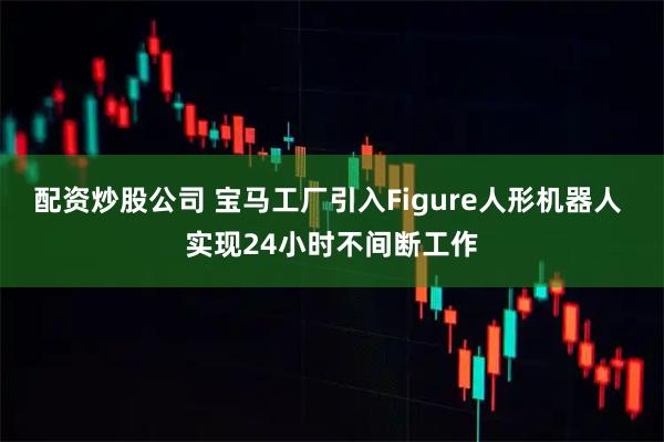 配资炒股公司 宝马工厂引入Figure人形机器人 实现24小时不间断工作