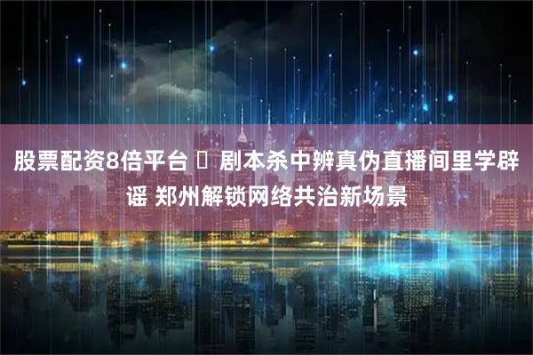 股票配资8倍平台 ​剧本杀中辨真伪直播间里学辟谣 郑州解锁网络共治新场景