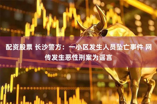 配资股票 长沙警方：一小区发生人员坠亡事件 网传发生恶性刑案为谣言