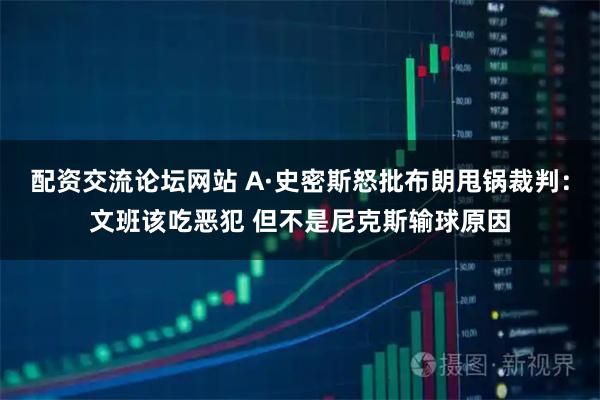 配资交流论坛网站 A·史密斯怒批布朗甩锅裁判：文班该吃恶犯 但不是尼克斯输球原因