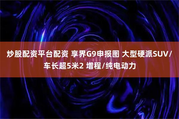 炒股配资平台配资 享界G9申报图 大型硬派SUV/车长超5米2 增程/纯电动力