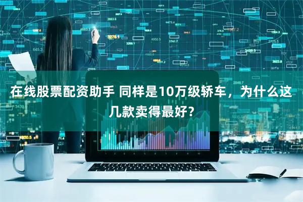 在线股票配资助手 同样是10万级轿车，为什么这几款卖得最好？