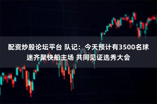 配资炒股论坛平台 队记：今天预计有3500名球迷齐聚快船主场 共同见证选秀大会